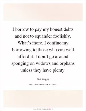 I borrow to pay my honest debts and not to squander foolishly. What’s more, I confine my borrowing to those who can well afford it. I don’t go around sponging on widows and orphans unless they have plenty Picture Quote #1