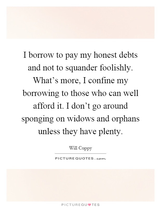 I borrow to pay my honest debts and not to squander foolishly. What's more, I confine my borrowing to those who can well afford it. I don't go around sponging on widows and orphans unless they have plenty Picture Quote #1