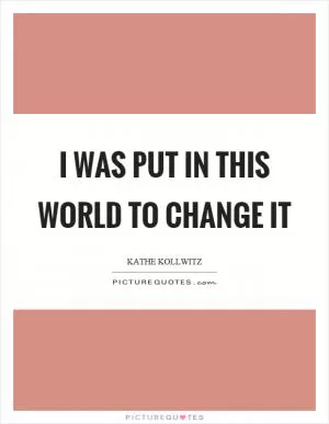 I was put in this world to change it Picture Quote #1