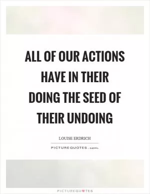 All of our actions have in their doing the seed of their undoing Picture Quote #1