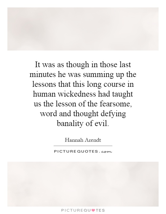 It was as though in those last minutes he was summing up the lessons that this long course in human wickedness had taught us the lesson of the fearsome, word and thought defying banality of evil Picture Quote #1