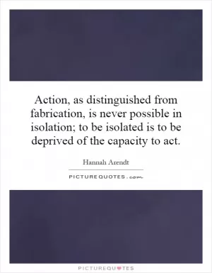 Action, as distinguished from fabrication, is never possible in isolation; to be isolated is to be deprived of the capacity to act Picture Quote #1