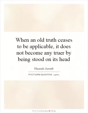 When an old truth ceases to be applicable, it does not become any truer by being stood on its head Picture Quote #1