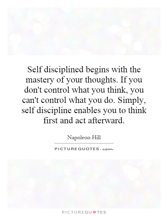 Self disciplined begins with the mastery of your thoughts. If you don't control what you think, you can't control what you do. Simply, self discipline enables you to think first and act afterward Picture Quote #1
