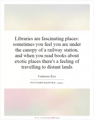 Libraries are fascinating places: sometimes you feel you are under the canopy of a railway station, and when you read books about exotic places there's a feeling of travelling to distant lands Picture Quote #1