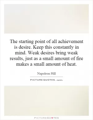 The starting point of all achievement is desire. Keep this constantly in mind. Weak desires bring weak results, just as a small amount of fire makes a small amount of heat Picture Quote #1