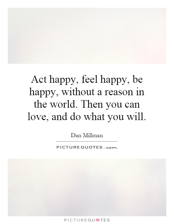 Act happy, feel happy, be happy, without a reason in the world. Then you can love, and do what you will Picture Quote #1