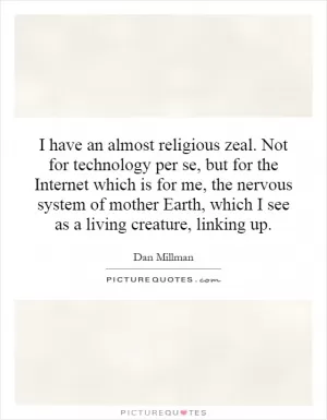 I have an almost religious zeal. Not for technology per se, but for the Internet which is for me, the nervous system of mother Earth, which I see as a living creature, linking up Picture Quote #1