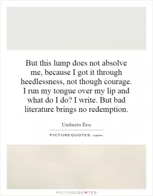 But this lump does not absolve me, because I got it through heedlessness, not though courage. I run my tongue over my lip and what do I do? I write. But bad literature brings no redemption Picture Quote #1