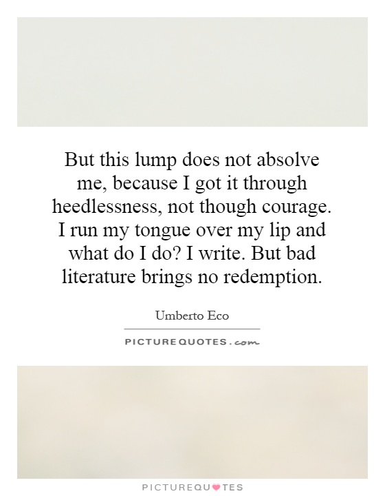But this lump does not absolve me, because I got it through heedlessness, not though courage. I run my tongue over my lip and what do I do? I write. But bad literature brings no redemption Picture Quote #1