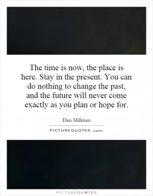 The time is now, the place is here. Stay in the present. You can do nothing to change the past, and the future will never come exactly as you plan or hope for Picture Quote #1