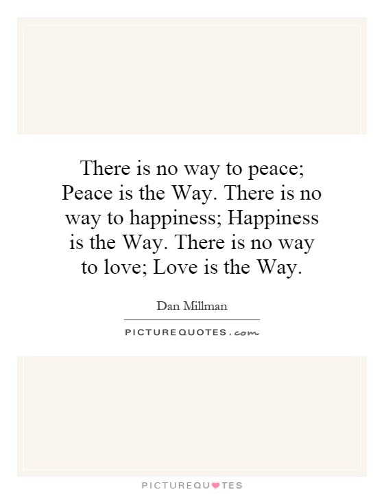 There is no way to peace; Peace is the Way. There is no way to happiness; Happiness is the Way. There is no way to love; Love is the Way Picture Quote #1