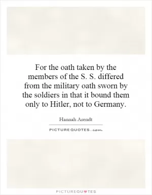 For the oath taken by the members of the S. S. differed from the military oath sworn by the soldiers in that it bound them only to Hitler, not to Germany Picture Quote #1