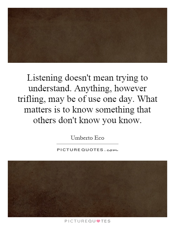 Listening doesn't mean trying to understand. Anything, however trifling, may be of use one day. What matters is to know something that others don't know you know Picture Quote #1
