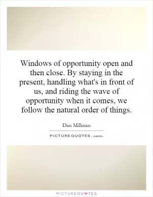 Windows of opportunity open and then close. By staying in the present, handling what's in front of us, and riding the wave of opportunity when it comes, we follow the natural order of things Picture Quote #1