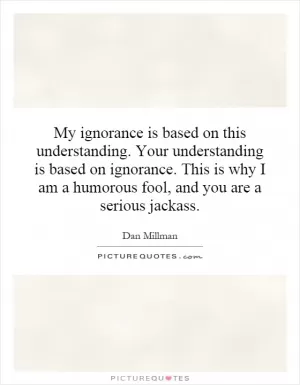 My ignorance is based on this understanding. Your understanding is based on ignorance. This is why I am a humorous fool, and you are a serious jackass Picture Quote #1