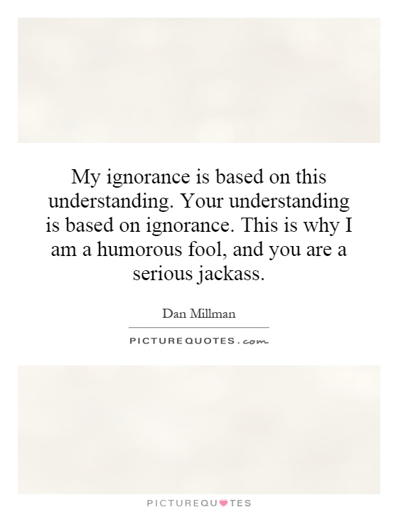 My ignorance is based on this understanding. Your understanding is based on ignorance. This is why I am a humorous fool, and you are a serious jackass Picture Quote #1