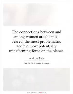 The connections between and among women are the most feared, the most problematic, and the most potentially transforming force on the planet Picture Quote #1