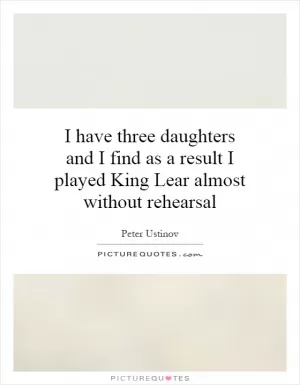 I have three daughters and I find as a result I played King Lear almost without rehearsal Picture Quote #1