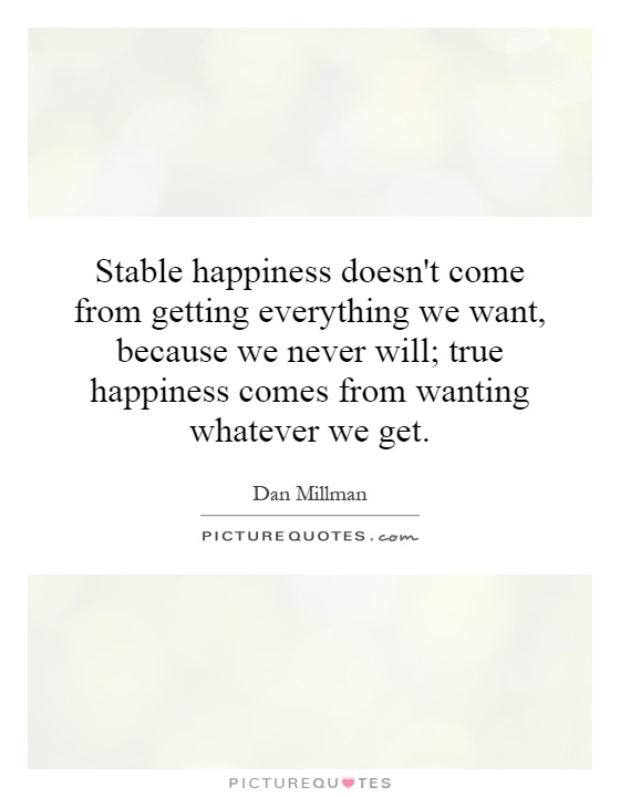 Stable happiness doesn't come from getting everything we want, because we never will; true happiness comes from wanting whatever we get Picture Quote #1