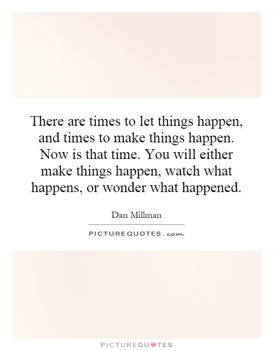 There are times to let things happen, and times to make things happen. Now is that time. You will either make things happen, watch what happens, or wonder what happened Picture Quote #1