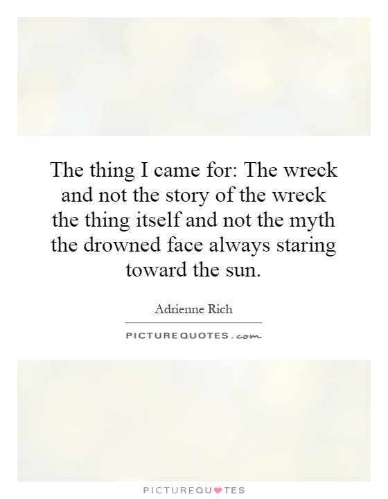 The thing I came for: The wreck and not the story of the wreck the thing itself and not the myth the drowned face always staring toward the sun Picture Quote #1