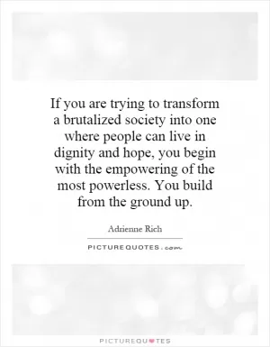 If you are trying to transform a brutalized society into one where people can live in dignity and hope, you begin with the empowering of the most powerless. You build from the ground up Picture Quote #1