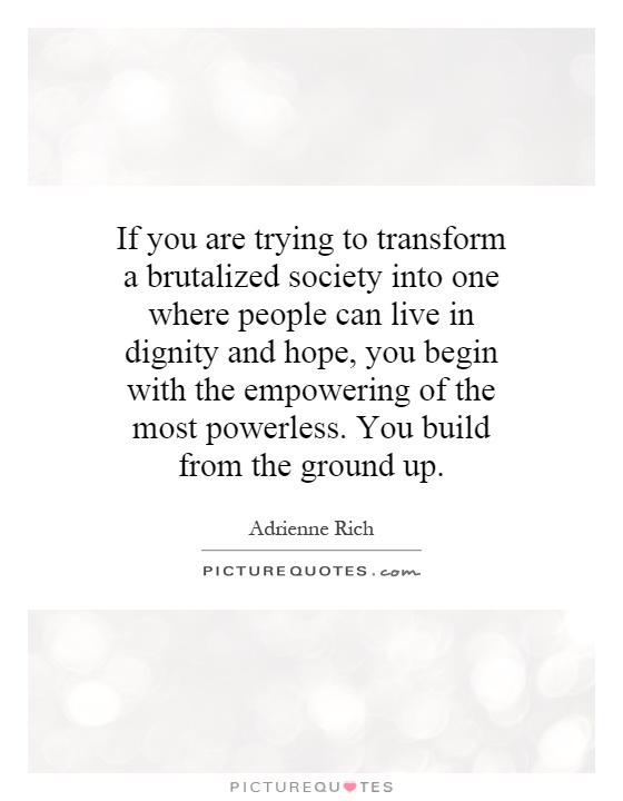 If you are trying to transform a brutalized society into one where people can live in dignity and hope, you begin with the empowering of the most powerless. You build from the ground up Picture Quote #1