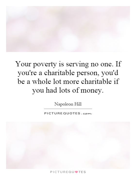 Your poverty is serving no one. If you're a charitable person, you'd be a whole lot more charitable if you had lots of money Picture Quote #1