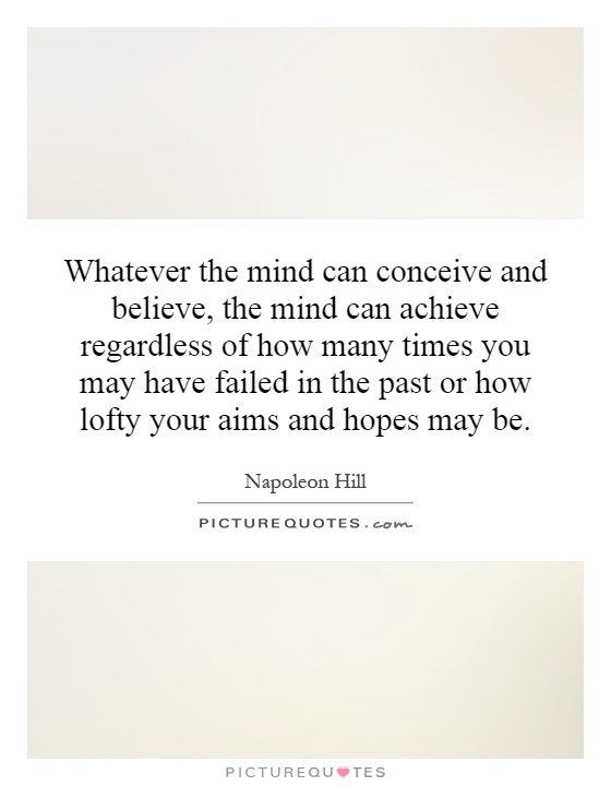 Whatever the mind can conceive and believe, the mind can achieve regardless of how many times you may have failed in the past or how lofty your aims and hopes may be Picture Quote #1