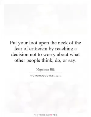Put your foot upon the neck of the fear of criticism by reaching a decision not to worry about what other people think, do, or say Picture Quote #1