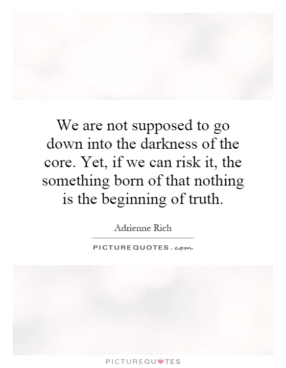We are not supposed to go down into the darkness of the core. Yet, if we can risk it, the something born of that nothing is the beginning of truth Picture Quote #1