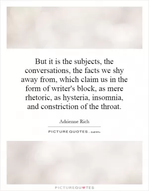 But it is the subjects, the conversations, the facts we shy away from, which claim us in the form of writer's block, as mere rhetoric, as hysteria, insomnia, and constriction of the throat Picture Quote #1