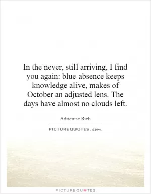 In the never, still arriving, I find you again: blue absence keeps knowledge alive, makes of October an adjusted lens. The days have almost no clouds left Picture Quote #1
