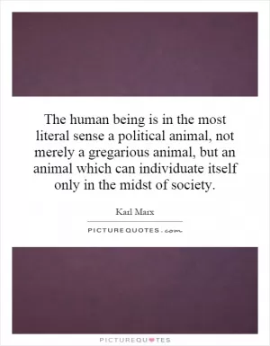 The human being is in the most literal sense a political animal, not merely a gregarious animal, but an animal which can individuate itself only in the midst of society Picture Quote #1