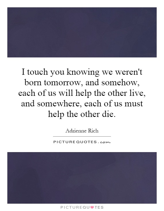 I touch you knowing we weren't born tomorrow, and somehow, each of us will help the other live, and somewhere, each of us must help the other die Picture Quote #1