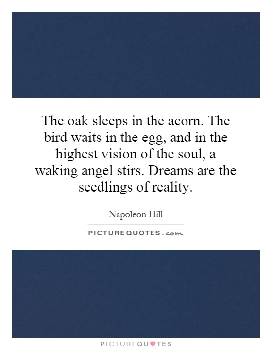 The oak sleeps in the acorn. The bird waits in the egg, and in the highest vision of the soul, a waking angel stirs. Dreams are the seedlings of reality Picture Quote #1