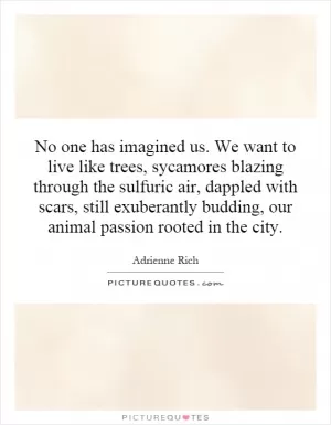 No one has imagined us. We want to live like trees, sycamores blazing through the sulfuric air, dappled with scars, still exuberantly budding, our animal passion rooted in the city Picture Quote #1