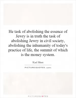 He task of abolishing the essence of Jewry is in truth the task of abolishing Jewry in civil society, abolishing the inhumanity of today's practice of life, the summit of which is the money system Picture Quote #1
