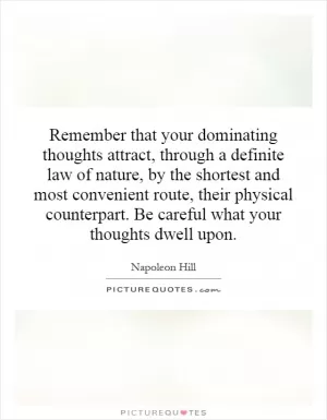 Remember that your dominating thoughts attract, through a definite law of nature, by the shortest and most convenient route, their physical counterpart. Be careful what your thoughts dwell upon Picture Quote #1