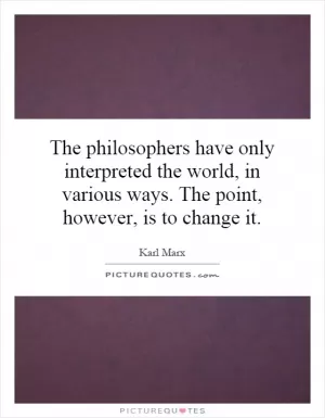 The philosophers have only interpreted the world, in various ways. The point, however, is to change it Picture Quote #1