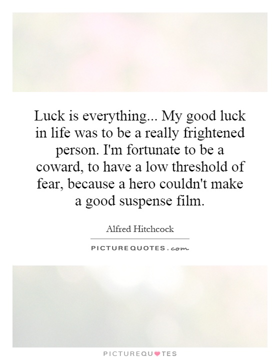 Luck is everything... My good luck in life was to be a really frightened person. I'm fortunate to be a coward, to have a low threshold of fear, because a hero couldn't make a good suspense film Picture Quote #1