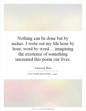 Nothing can be done but by inches. I write out my life hour by hour, word by word... imagining the existence of something uncreated this poem our lives Picture Quote #1