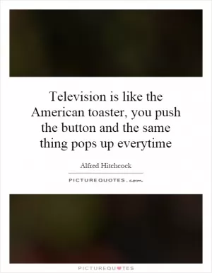 Television is like the American toaster, you push the button and the same thing pops up everytime Picture Quote #1