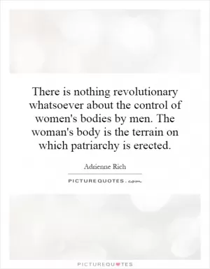 There is nothing revolutionary whatsoever about the control of women's bodies by men. The woman's body is the terrain on which patriarchy is erected Picture Quote #1