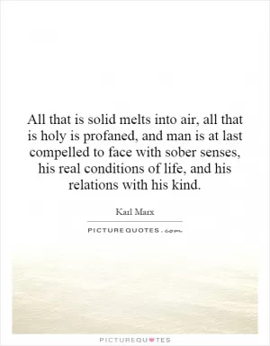All that is solid melts into air, all that is holy is profaned, and man is at last compelled to face with sober senses, his real conditions of life, and his relations with his kind Picture Quote #1