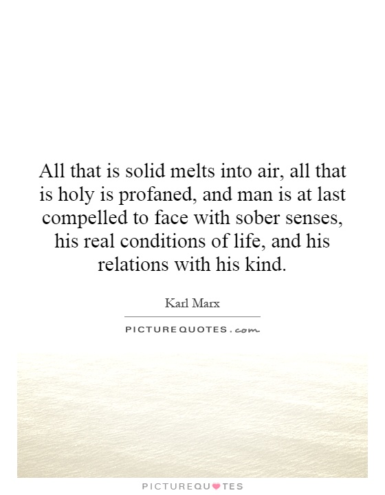 All that is solid melts into air, all that is holy is profaned, and man is at last compelled to face with sober senses, his real conditions of life, and his relations with his kind Picture Quote #1