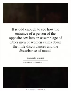It is odd enough to see how the entrance of a person of the opposite sex into an assemblage of either men or women calms down the little discordances and the disturbance of mood Picture Quote #1