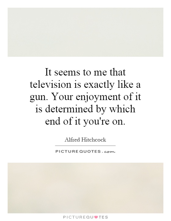 It seems to me that television is exactly like a gun. Your enjoyment of it is determined by which end of it you're on Picture Quote #1