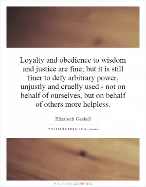 Loyalty and obedience to wisdom and justice are fine; but it is still finer to defy arbitrary power, unjustly and cruelly used - not on behalf of ourselves, but on behalf of others more helpless Picture Quote #1